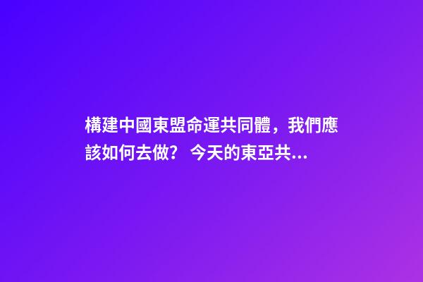 構建中國東盟命運共同體，我們應該如何去做？ 今天的東亞共同體與當年的大東亞共榮圈有何區別-第1張-觀點-玄機派